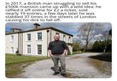 In 2017, a British man struggling to sell his £500k mansion came up with a wild idea: he raffled it off online for £2 a ticket, sold nearly 19 entries, a few days later he was stabbed 37 times in the streets of London causing his d--- to fall off.