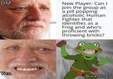 DM: New Player: Can I join the group as a pill popping alcoholic Human Fighter that identifies as a Frog and who's proficient with throwing bricks? Yes. Brick Frog