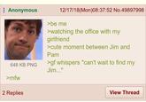 Anonymous 648 KB PNG >mfw 2 Replies 12/17/18(Mon)08:37:52 No.49897998 >be me >watching the office with my girlfriend >cute moment between Jim and Pam >gf whispers "can't wait to find my Jim..." View Thread