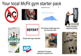 Your local McFit gym starter pack AC Popular times: Mondays 6 pm: Usually as busy as it gets MACH, WAS WIRKLICH ZÄHLT. ба 9a 12p 3p бр 9p 12a За Sidea DEFEKT The bulkiest middle aged men you have ever seen Sweaty teenagers using this bad boy DAS GEFÜHL, WENN EINE GANZE ARMEE HINTER DIR STEHT. People with 0 gym etiquette Jetzt informieren: BundeswehrKarriere.de Weil du es kannst. 榮 BUNDESWEHR AfD Spending 10 minutes looking for a specific tool