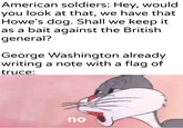 American soldiers: Hey, would you look at that, we have that Howe's dog. Shall we keep it as a bait against the British general? George Washington already writing a note with a flag of truce: u/Khantlerpartesar no
