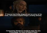 If Viserys had three dragons and an army at his back, he'd have invaded King's Landing already. Conquering Westeros would be easy for you. Fortunately, I'm here to make it hard.