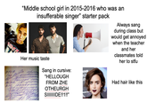 28.03.18 "Middle school girl in 2015-2016 who was an insufferable singer" starter pack Always sang during class but would get annoyed when the teacher and her classmates told her to stfu Her music taste Sang in cursive: OVER "HELLOUGH AD AV FROM ZHE OTHEURGH SIIIIIIIDE!!1!!” Had hair like this