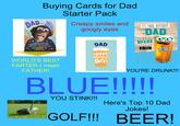 Titleist DAD... Buying Cards for Dad ...I WANTED TO GET YOU SOMETHING BRILLIANT, SPECIAL, WONDERFUL AND UNIQUE FOR FATHER'S DAY... WORLD'S BEST FARTER-I mean FATHER! Starter Pack Creepy smiles and googly eyes DAD HAPPY FATHER'S DAY! IT'S YOUR BIRTHDAY, DAD BEERS TO YOU! YOU'RE DRUNK!!! BLUE!!!!! Titleist 1 YOU STINK!!! Here's Top 10 Dad Jokes! GOLF!!! BEER!