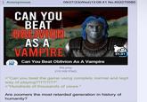Anonymous 09/27/23(Wed)13:08:41 No.652270580 CAN YOU BEAT OBLIVION AS A VAMPIRE Can You Beat Oblivion As A Vampire file.png 31:31 210 KB PNG >"Can you beat the game using complely normal and legit way of playing??!?!?!??" >*Hundreds of thousands of views.* Are zoomers the most retarded generation in history of humanity?