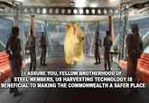I ASSURE YOU, FELLOW BROTHERHOOD OF STEEL MEMBERS, US HARVESTING TECHNOLOGY IS BENEFICIAL TO MAKING THE COMMONWEALTH A SAFER PLACE