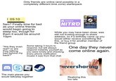 Only friends are online (and possibly in a completely different time zone) starterpack | 05:10 5am? Finally time for bed as your online friends would begin going to sleep too, though for them it would be around 10pm "Are they even real? or are they talking bad behind my back?" Ο $20 Discord NITRO DOO STEAM Download and play thousands of your favorite games PC MAC STEAMOS While you may have been close, was still not trusting enough to share address, so if a birthday came up you would either recieve something like this, or buy it for another member of the friend group Some taking 3 hours to respond, but will always respond instantly yourself as you were lonely and checking every phone notification incase it was from that chat. One day they never come online again. S The main places you would talk/play together Hoversharing Realizing this too late