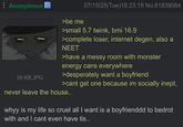 Anonymous >be me 07/15/25(Tue)18:23:19 No.81839084 39 KB JPG >small 5.7 twink, bmi 16.9 >complete loser, internet degen, also a NEET >have a messy room with monster energy cans everywhere >desperately want a boyfriend >cant get one because im socially inept, never leave the house.. whyy is my life so cruel all I want is a boyfrienddd to bedrot with and I cant even have tis..
