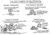 THE DICE HABITS OF ROLEPLAYERS THE DICE MONOGAMIST Uses the same dice that came With his starter Kit JUDD from 1981, THE THEMATIC ROLLER Has a dice set for their favourite characters & systems - My Pathfinder dice aremade from my birthstone THE DICE DRAGON The unfortunate soul that lacks impulse control and/or object permanence. Has more dice towers than most normal people have dice sets THE DICE GOBLIN Will buy any sufficiently novel die Wanna see my D336? It's a golf ball. Half of these are better Suited for Beyblade than D&D