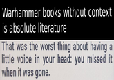 Warhammer books without context is absolute literature That was the worst thing about having a little voice in your head: you missed it when it was gone.