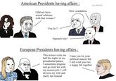 American Presidents having affairs: I did not have sexual relations with that woman! You lie !! Impeach him! By u/Nt1031 How scandalous European Presidents having affairs : This actress visits me half the nights in my presidential palace. I sometimes disguise and go meet her with my motorcycle. I will divorce my wife and marry her instead I hate you for your political stances but I still wish you two a happy life together