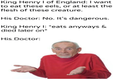 King Henry I of England: I want to eat these eels, or at least the flesh of these creature. His Doctor: No. It's dangerous. King Henry I: *eats anyways & died later on* His Doctor: