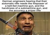 imgflip.com German engineers hearing that their automatic rifle needs the firepower of a belt-fed machine gun, and the handiness of a submachine gun, and the accuracy a sniper rifle u/DAsInDerringer
