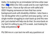 Hello, I'm looking for an immediate full time sitter near the (AREA)for 250 a week and its over night from 9pm to 6am. I have an 8yr old son with adhd and ODD!! Hoping someone on here that has some background work with disability children. I also have a 7yr old daughter who is perfect and easy going. I am a single mother struggling to start back up and this new job I just started will help me do that. So once back on my feet I'm willing to pay 375 a week. Just looking for help and patience. Plz DM me or u can text me with any questions at
