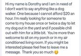 Hi my name is Dorothy and I am in need of I don't want to say anything like a dog. walker. One because I cannot afford $20 an hour. I'm really looking for someone to come to my house once or twice a day to let my dog out in the yard and if possible chill out with him for a little bit. You're more than welcome to sit on my porch or in my air conditioned living room. If you might be interested please feel free to leave me a message. Thank you so much