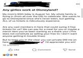 Any girlies work at Disneyland? My mom's 65th bday is August 1st. My whole family is flying in (from all over the US) to celebrate. She wants to go to Disneyland since she's never been, but getting ALL of us tickets is ridiculously expensive. Are any cast members in here that could swing 3 free tickets for us? We can pay for a meal for you or maybe a merch item you've been wanting as a thank you! (This does not constitute as selling your free tix I don't want anyone getting in trouble Imao) But to keep you in the clear you can private DM me on here or I'd appreciate you sm! 18 answers Like Q Comment 18 Send