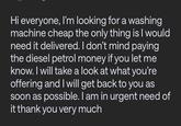 Hi everyone, I'm looking for a washing machine cheap the only thing is I would need it delivered. I don't mind paying the diesel petrol money if you let me know. I will take a look at what you're offering and I will get back to you as soon as possible. I am in urgent need of it thank you very much