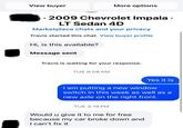 View buyer More options S 2009 Chevrolet Impala ⚫ LT Sedan 4D Marketplace chats and your privacy Travis started this chat. View buyer profile Hi, is this available? Message sent Travis is waiting for your response. TUE 9:08 AM Yes it is I am putting a new window switch in this week as well as a new axle on the right front. TUE 3:19 PM Would u give it to me for free because my car broke down and I can't fix it