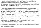 Hello, I am interested in a low-cost on-call Sitter when I want to go out for the evening. The usual time that I would need someone would be about 9:30 PM until 3:30 AM. I am looking to have someone come to my home. It would be for two young boys six and four years old. When I would leave for the night they would already be in the bed, so you would not have to provide any direct care for them. Just be here and make sure that they are safe until I return. Because I would return so late, you would be welcome to stay until the morning if you want. I can pay $25.00 for the night. Please let me know if you are interested and we can set up a meeting.