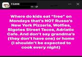 I Love Co 1h Х Where do kids eat "free" on Mondays that's NOT Russo's New York Pizzeria, Wolfies, Bigotes Street Tacos, Adriatic Cafe. And don't say grandma's (they don't have one) or home (I shouldn't be expected to cook every night)