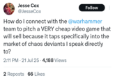 Jesse Cox @JesseCox Follow How do I connect with the @warhammer team to pitch a VERY cheap video game that will sell because it taps specifically into the market of chaos deviants I speak directly to? 2:11 PM - 21 Jul 25 - 4,188 Views 2 Reposts 66 Likes