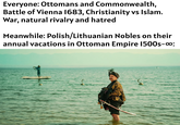 Everyone: Ottomans and Commonwealth, Battle of Vienna 1683, Christianity vs Islam. War, natural rivalry and hatred Meanwhile: Polish/Lithuanian Nobles on their annual vacations in Ottoman Empire 1500s-00: