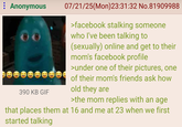 : Anonymous 390 KB GIF e 07/21/25(Mon)23:31:32 No.81909988 >facebook stalking someone who I've been talking to (sexually) online and get to their mom's facebook profile >under one of their pictures, one of their mom's friends ask how old they are >the mom replies with an age that places them at 16 and me at 23 when we first started talking