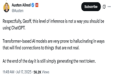X user @Austen responded to Geoff Lewis's posts about uncovering a "non-governmental actor" negatively affecting his life through ChatGPT, writing, "Respectfully, Geoff, this level of inference is not a way you should be using ChatGPT. Transformer-based AI models are very prone to hallucinating in ways that will find connections to things that are not real."