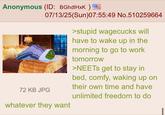 Anonymous (ID: BGhdlHxK) 07/13/25(Sun)07:55:49 No.510259664 >stupid wagecucks will have to wake up in the 72 KB JPG whatever they want morning to go to work tomorrow >NEETs get to stay in bed, comfy, waking up on their own time and have unlimited freedom to do