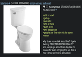 toilet.jpg (141 KB, 2000x2000) google yandex iqdb wait Anonymous 07/22/25(Tue)09:08:05 No.40774803 ▼ >s--- in bowl >get up >look at it >s--- is there >push lever >s--- disappears >people are fine with this for some reason why does no on talk about this? it gets f------ DELETED FROM REALITY and people go about their day like i'm insane for even bringing this up. this is how i know we're in a simulation.
