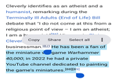 Cleverly identifies as an atheist and a humanist, remarking during the Terminally III Adults (End of Life) Bill debate that "I do not come at this from a religious point of view - I am an atheist; I am a h [86]... Clever Copy Share Select all businessman. [87] He has been a fan of the miniature v game Warhammer 40,000; in 2022 he had a private YouTube channel dedicated to painting the game's miniatures. [88] [89]