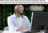 When your mom asks you to fix the computer, but all you had to do was to close the fourty tabs she had open 661007010 0 1 0 o Tehc '୮ ០០ 101 01 11 Do 11 1 0 101010 0