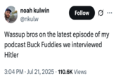 noah kulwin @nkulw Follow Wassup bros on the latest episode of my podcast Buck Fuddies we interviewed Hitler 3:04 PM ⚫ Jul 21, 2025 110.6K Views