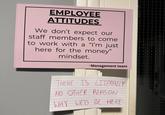 EMPLOYEE ATTITUDES We don't expect our staff members to come to work with a "I'm just here for the money" mindset. -Management team THERE IS LITERALLY NO OTHER REASON WHY WE'D BE HERE