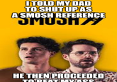 I TOLD MY DAD TO SHUT UP AS A SMOSH REFERENCE UMUZ HE THEN PROCEEDED TO BEAT MYASS