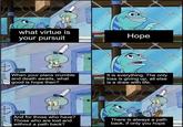 what virtue is your pursuit Hope t When your plans crumble and death awaits, what good is hope then? It is everything. The only loss is giving up, all else is a draw with life. And for those who have? Those who are lost and without a path back? There is always a path back, if only you hope