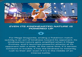 EVEN ITS KINDHEARTED NATURE IS POWERED UP For Mega Dragonite, ending a Pokémon match quickly is an act of kindness toward its opponent. Its kindhearted nature gets amplified when it Mega Evolves, and it launches powerful attacks at its opponent with a smile. At the same time, if it senses someone in trouble, it has the kindness to instantly rush to their aid-even if it's in the middle of an intense battle.