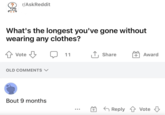 ? r/AskReddit What's the longest you've gone without wearing any clothes? ✰ Vote Vote B 11 ↑ Share + Award OLD COMMENTS ✓ Bout 9 months + ← Reply Vote