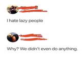 I hate lazy people Why? We didn't even do anything.