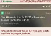 Anonymous 03/15/25(Sat)21:04:15 No.932519725 8:14 C CHIME Your was declined for $37.95 at Papa John's because your balance is $1.47. 35 more notifications 3h ega Whoever stole my card thought they were going to get a meal from me, surprise, I'm broke.