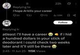@ Replying to I hope Al kills your career 20 172 22h 0 ♥172 ili 128K ☐ % Follow Replying to atleast i'll have a career if i hid a hundred dollars in your stick of deodorant i could check two weeks later and it'll still be there 2:45-11 Jun 25 115K Views