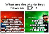 What are the Mario Bros views on HP? E Mario says: HP IS NOT JUST MEAT POINTS, IT ALSO REPRESENTS LUCK AND STAMINA BEING DEPLETED. TAKING DAMAGE ISN'T JUST TAKING HORRIBLE WOUNDS OVER AND OVER, THAT'D BE RIDICULOUS imgflip.com luigi says: I GOT SHOT- IN THE HEAD 27 TIMES SO I NEED TO TAKE A NAP