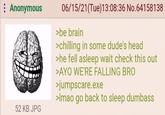 : Anonymous 52 KB JPG 06/15/21(Tue)13:08:36 No.64158138 >be brain >chilling in some dude's head >he fell asleep wait check this out >AYO WE'RE FALLING BRO >jumpscare.exe >Imao go back to sleep dumbass