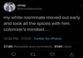 vinay @mumblecomic my white roommate moved out early and took all the spices with him. colonizer's mindset.... 12:35 PM 7/7/20 Twitter for iPhone 27.8K Retweets and comments 314K Likes