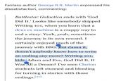 Fantasy author George R.R. Martin expressed his dissatisfaction, commenting: Battlestar Galactica ends with 'God Did It.' Looks like somebody skipped Writing 101, when you learn that a deus ex machina is a crappy way to end a story. Yeah, yeah, sometimes the journey is its own reward. I certainly enjoyed much of the journey with BSG. But damn it, doesn't anybody know how to write an ending any more? Writing 101, kids. Adam and Eve, God Did It, It Was All a Dream? I've seen Clarion students left stunned and bleeding for turning in stories with those endings.[21]