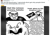 r/VengefulSpirit .11 hr. ago Garviel-Loken-LW We are the good guys. I genuinely dont get why people think chaos isnt ontologically evil (it is) Memes Hail the ruinous Yeah, glory to the powers, hehehe Emperor LOL! THE IMPEREM OF MAN You shouldn't glorify the Imperium, it's a critique of fascism and if you like it then you're a n*zi! Imperium fanboys are the worst, and stupid for enjoying something that's actually mocking them. "Glory to the Emperor" has evolved into a dogwhistle, you're cringe for LARPing as a literal fascist