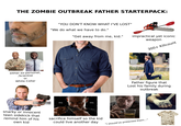THE ZOMBIE OUTBREAK FATHER STARTERPACK: either ex-personel, ,Scientist or White Collar "YOU DON'T KNOW WHAT I'VE LOST" "We do what we have to do." "Get away from me, kid." impractical yet iconic iStock alamy alamy Credit: Ideas Studio weapon 300+ Killcount gettyimages Credit: Cavan Imag Father figure that Lost his family during outbreak snarky or innocent teen sidekick that remind him of his own kid sacrifice himself so the kid could live another day "I should've protected them..."