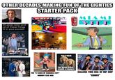 OTHER DECADES MAKING FUN OF THE EIGHTIES 20 years later and all of these things fit in your pocket. STARTER PACK YOU GREW UP IN THE 80S? Coke AMI VICE I WAS HAVING WHISKEY WITH BOESKY CL NO, I GREW UP IN THE 80S e AND COOKIES WITH MILKEN 80'S HAIR THE WIND DIDN'T STAND A CHANCE CALLING THIS ERA OF HIP HOP “CORNY" THE "A FLOCK OF SEAGULLS CUT" NOBODY ELSE HAD