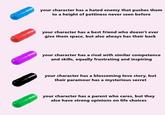 your character has a hated enemy that pushes them to a height of pettiness never seen before your character has a best friend who doesn't ever give them space, but also always has their back your character has a rival with similar competence and skills, equally frustrating and inspiring your character has a blossoming love story, but their paramour has a mysterious secret your character has a parent who cares, but they also have strong opinions on life choices