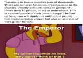 "Satanists in Russia number tens of thousands. There are no large Satanism organizations in the country. Usually satanists come in groups of fewer than 10 people, or act as individuals. This is a consequence of their misanthropy. The ban on Satanism will apply not only to the people that worship Satan proper, but also all acolytes of dark gods," he said. The Emperor My goodness, what an idea. Why didn't I think of that?